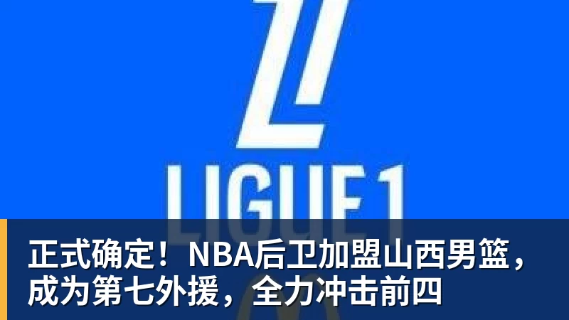 正式确定!NBA后卫加盟山西男篮,成为第七外援,全力冲击前四